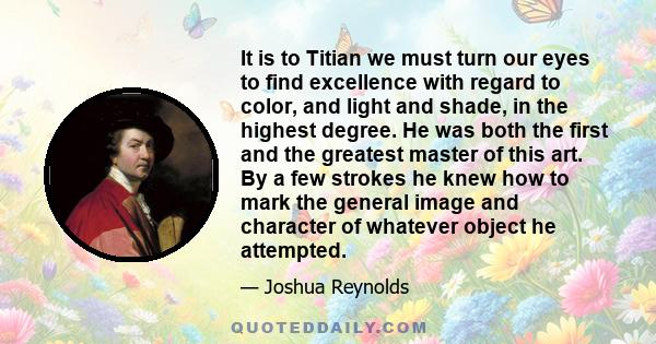 It is to Titian we must turn our eyes to find excellence with regard to color, and light and shade, in the highest degree. He was both the first and the greatest master of this art. By a few strokes he knew how to mark