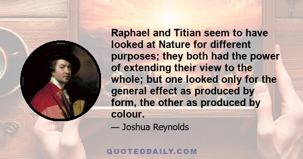 Raphael and Titian seem to have looked at Nature for different purposes; they both had the power of extending their view to the whole; but one looked only for the general effect as produced by form, the other as