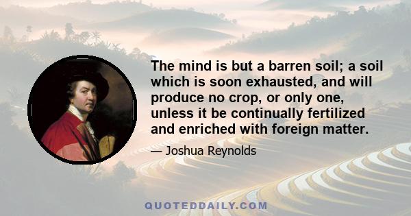 The mind is but a barren soil; a soil which is soon exhausted, and will produce no crop, or only one, unless it be continually fertilized and enriched with foreign matter.