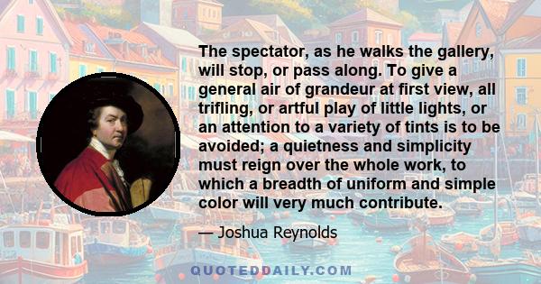 The spectator, as he walks the gallery, will stop, or pass along. To give a general air of grandeur at first view, all trifling, or artful play of little lights, or an attention to a variety of tints is to be avoided; a 