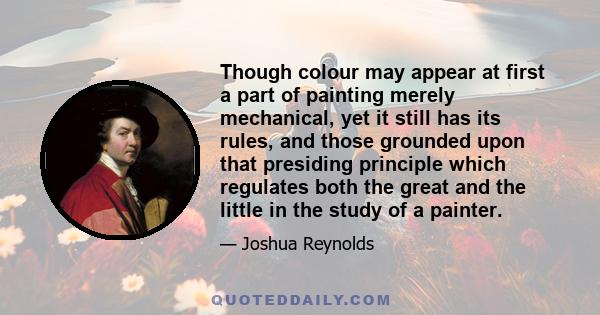 Though colour may appear at first a part of painting merely mechanical, yet it still has its rules, and those grounded upon that presiding principle which regulates both the great and the little in the study of a