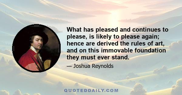 What has pleased and continues to please, is likely to please again; hence are derived the rules of art, and on this immovable foundation they must ever stand.