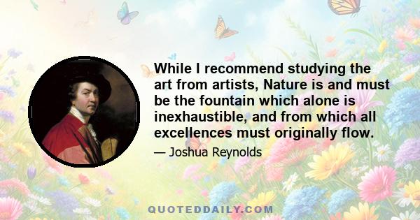 While I recommend studying the art from artists, Nature is and must be the fountain which alone is inexhaustible, and from which all excellences must originally flow.