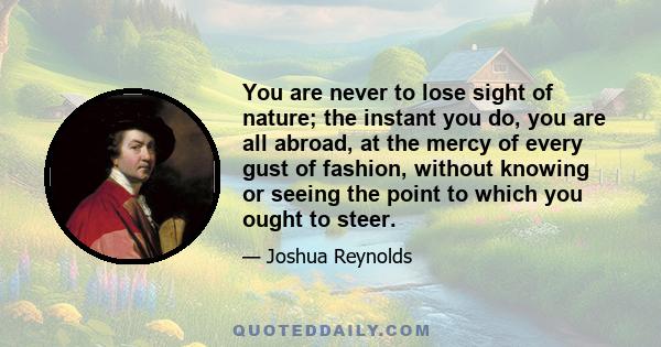 You are never to lose sight of nature; the instant you do, you are all abroad, at the mercy of every gust of fashion, without knowing or seeing the point to which you ought to steer.