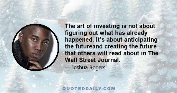 The art of investing is not about figuring out what has already happened. It’s about anticipating the futureand creating the future that others will read about in The Wall Street Journal.