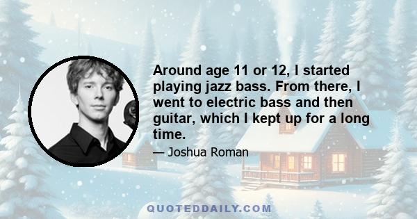 Around age 11 or 12, I started playing jazz bass. From there, I went to electric bass and then guitar, which I kept up for a long time.