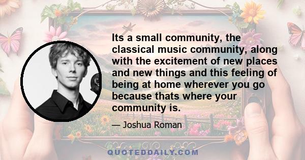 Its a small community, the classical music community, along with the excitement of new places and new things and this feeling of being at home wherever you go because thats where your community is.