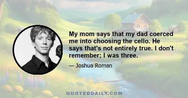 My mom says that my dad coerced me into choosing the cello. He says that's not entirely true. I don't remember; I was three.