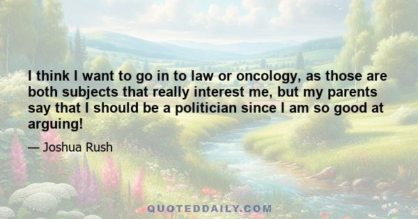 I think I want to go in to law or oncology, as those are both subjects that really interest me, but my parents say that I should be a politician since I am so good at arguing!