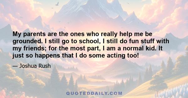 My parents are the ones who really help me be grounded. I still go to school, I still do fun stuff with my friends; for the most part, I am a normal kid. It just so happens that I do some acting too!