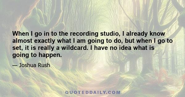 When I go in to the recording studio, I already know almost exactly what I am going to do, but when I go to set, it is really a wildcard. I have no idea what is going to happen.