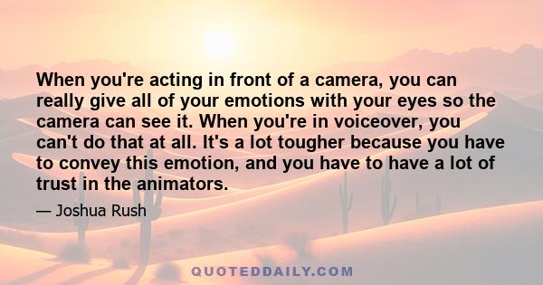 When you're acting in front of a camera, you can really give all of your emotions with your eyes so the camera can see it. When you're in voiceover, you can't do that at all. It's a lot tougher because you have to