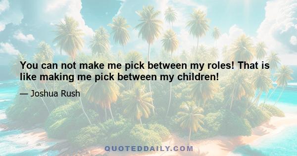 You can not make me pick between my roles! That is like making me pick between my children!