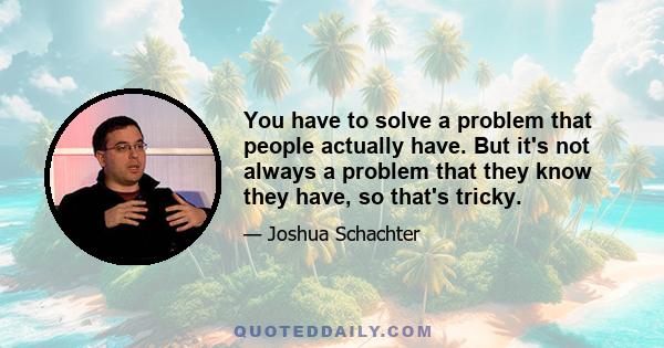 You have to solve a problem that people actually have. But it's not always a problem that they know they have, so that's tricky.