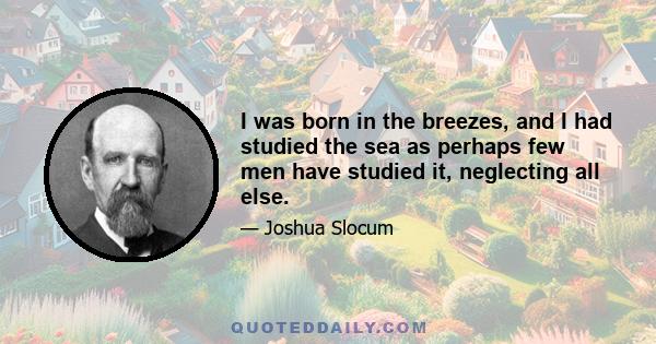 I was born in the breezes, and I had studied the sea as perhaps few men have studied it, neglecting all else.