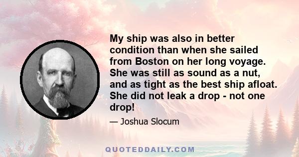 My ship was also in better condition than when she sailed from Boston on her long voyage. She was still as sound as a nut, and as tight as the best ship afloat. She did not leak a drop - not one drop!