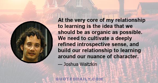 At the very core of my relationship to learning is the idea that we should be as organic as possible. We need to cultivate a deeply refined introspective sense, and build our relationship to learning around our nuance