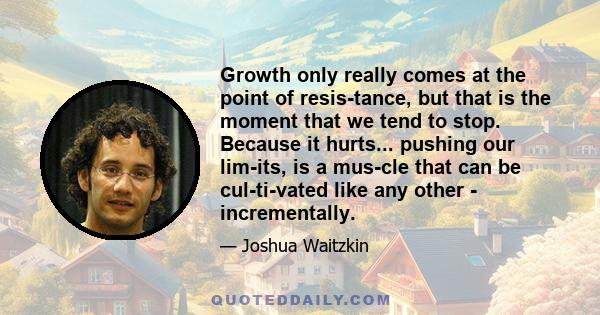 Growth only really comes at the point of resis­tance, but that is the moment that we tend to stop. Because it hurts... pushing our lim­its, is a mus­cle that can be cul­ti­vated like any other - incrementally.