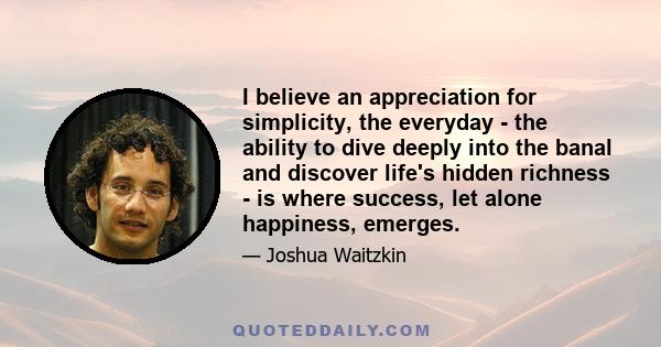 I believe an appreciation for simplicity, the everyday - the ability to dive deeply into the banal and discover life's hidden richness - is where success, let alone happiness, emerges.