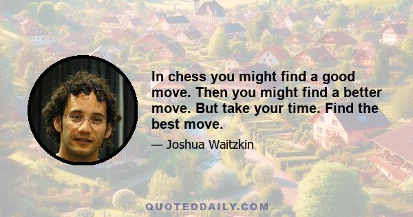 In chess you might find a good move. Then you might find a better move. But take your time. Find the best move.