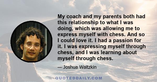 My coach and my parents both had this relationship to what I was doing, which was allowing me to express myself with chess. And so I could love it. I had a passion for it. I was expressing myself through chess, and I