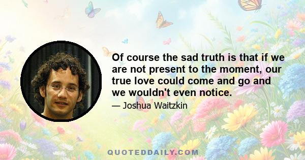 Of course the sad truth is that if we are not present to the moment, our true love could come and go and we wouldn't even notice.