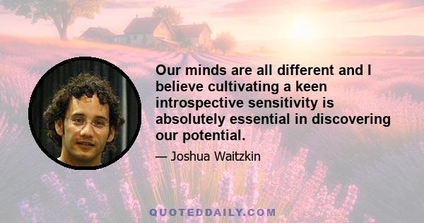 Our minds are all different and I believe cultivating a keen introspective sensitivity is absolutely essential in discovering our potential.