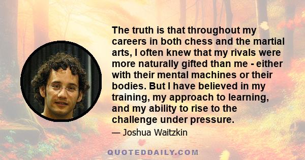 The truth is that throughout my careers in both chess and the martial arts, I often knew that my rivals were more naturally gifted than me - either with their mental machines or their bodies. But I have believed in my