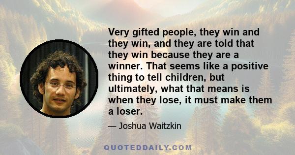 Very gifted people, they win and they win, and they are told that they win because they are a winner. That seems like a positive thing to tell children, but ultimately, what that means is when they lose, it must make