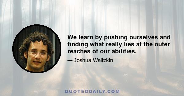 We learn by pushing ourselves and finding what really lies at the outer reaches of our abilities.