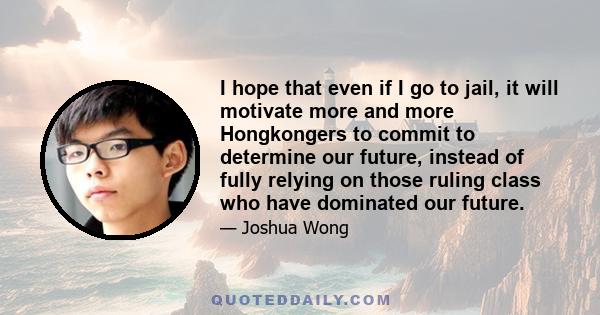 I hope that even if I go to jail, it will motivate more and more Hongkongers to commit to determine our future, instead of fully relying on those ruling class who have dominated our future.