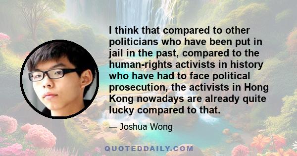 I think that compared to other politicians who have been put in jail in the past, compared to the human-rights activists in history who have had to face political prosecution, the activists in Hong Kong nowadays are