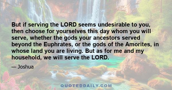 But if serving the LORD seems undesirable to you, then choose for yourselves this day whom you will serve, whether the gods your ancestors served beyond the Euphrates, or the gods of the Amorites, in whose land you are