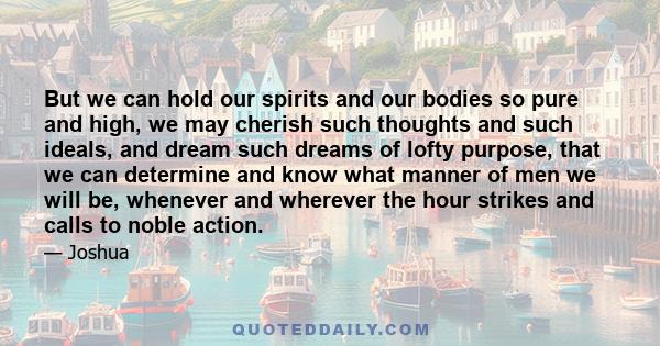 But we can hold our spirits and our bodies so pure and high, we may cherish such thoughts and such ideals, and dream such dreams of lofty purpose, that we can determine and know what manner of men we will be, whenever