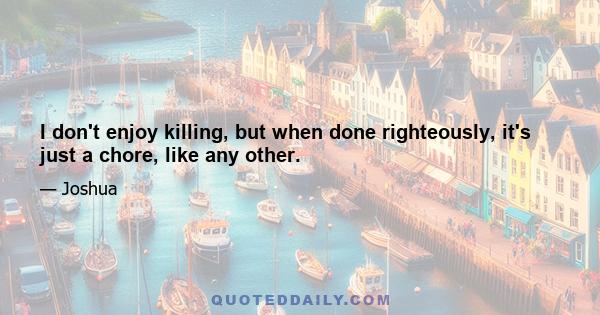 I don't enjoy killing, but when done righteously, it's just a chore, like any other.