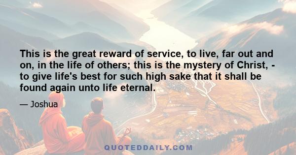 This is the great reward of service, to live, far out and on, in the life of others; this is the mystery of Christ, - to give life's best for such high sake that it shall be found again unto life eternal.