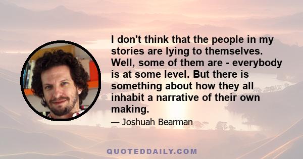 I don't think that the people in my stories are lying to themselves. Well, some of them are - everybody is at some level. But there is something about how they all inhabit a narrative of their own making.