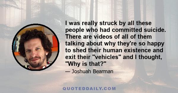 I was really struck by all these people who had committed suicide. There are videos of all of them talking about why they're so happy to shed their human existence and exit their vehicles and I thought, Why is that?