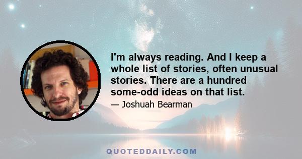 I'm always reading. And I keep a whole list of stories, often unusual stories. There are a hundred some-odd ideas on that list.