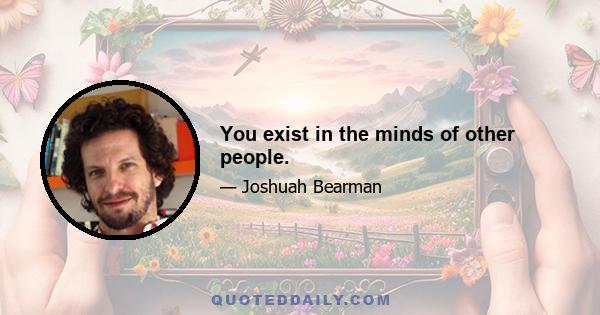 You exist in the minds of other people.