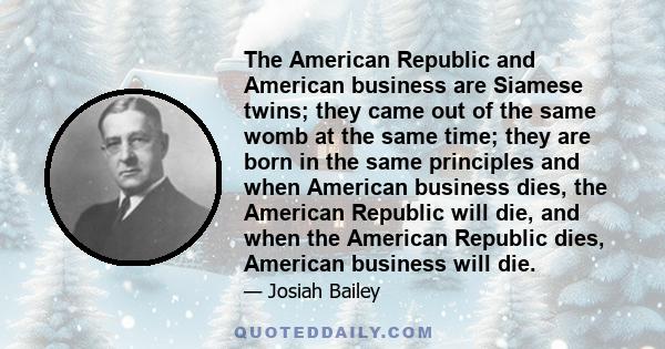 The American Republic and American business are Siamese twins; they came out of the same womb at the same time; they are born in the same principles and when American business dies, the American Republic will die, and