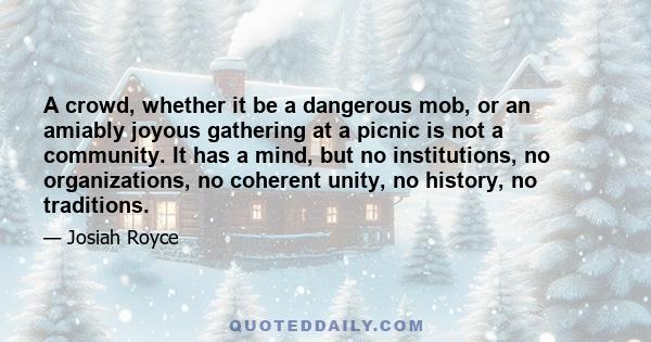 A crowd, whether it be a dangerous mob, or an amiably joyous gathering at a picnic is not a community. It has a mind, but no institutions, no organizations, no coherent unity, no history, no traditions.