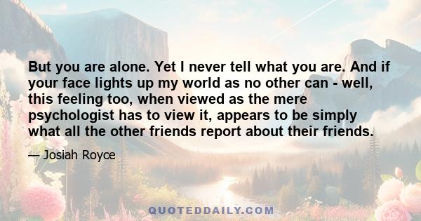 But you are alone. Yet I never tell what you are. And if your face lights up my world as no other can - well, this feeling too, when viewed as the mere psychologist has to view it, appears to be simply what all the