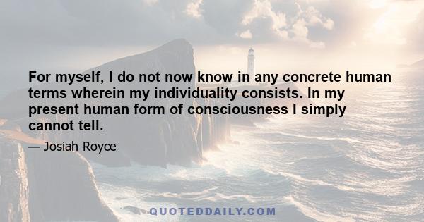 For myself, I do not now know in any concrete human terms wherein my individuality consists. In my present human form of consciousness I simply cannot tell.