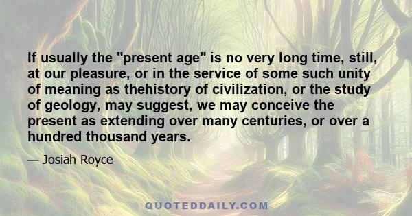 If usually the present age is no very long time, still, at our pleasure, or in the service of some such unity of meaning as thehistory of civilization, or the study of geology, may suggest, we may conceive the present