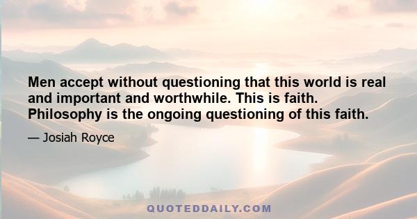 Men accept without questioning that this world is real and important and worthwhile. This is faith. Philosophy is the ongoing questioning of this faith.