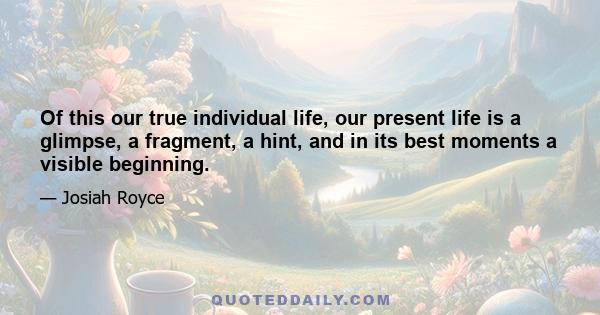 Of this our true individual life, our present life is a glimpse, a fragment, a hint, and in its best moments a visible beginning.