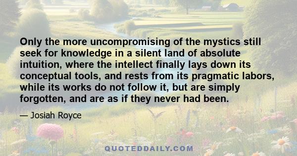 Only the more uncompromising of the mystics still seek for knowledge in a silent land of absolute intuition, where the intellect finally lays down its conceptual tools, and rests from its pragmatic labors, while its