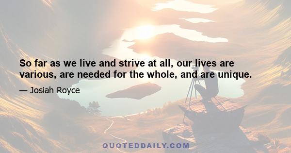 So far as we live and strive at all, our lives are various, are needed for the whole, and are unique.