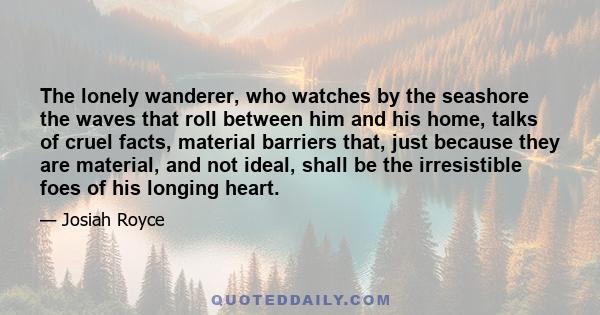 The lonely wanderer, who watches by the seashore the waves that roll between him and his home, talks of cruel facts, material barriers that, just because they are material, and not ideal, shall be the irresistible foes